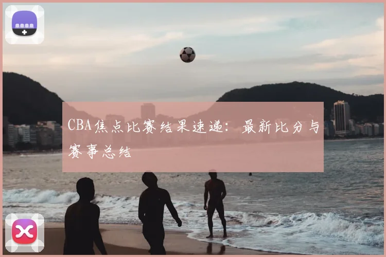 CBA焦点比赛结果速递：最新比分与赛事总结