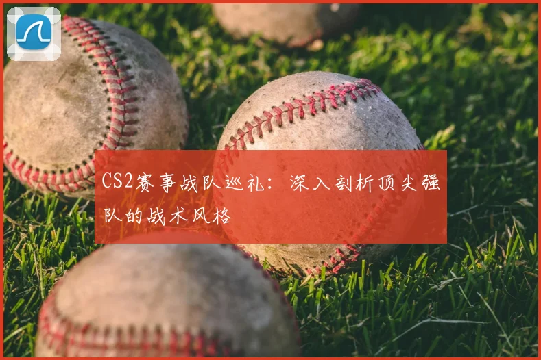 CS2赛事战队巡礼:深入剖析顶尖强队的战术风格