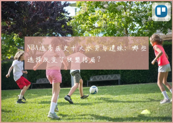 NBA选秀历史十大水货与遗珠：哪些选择改变了联盟格局？