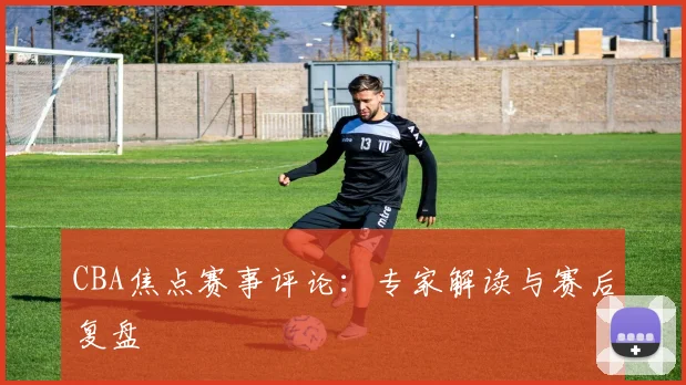 CBA焦点赛事评论:专家解读与赛后复盘