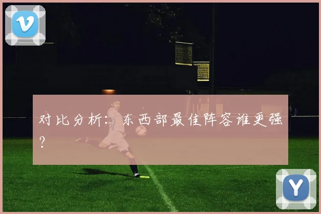 对比分析：东西部最佳阵容谁更强？