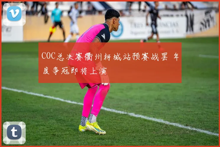 COC总决赛衢州柯城站预赛战罢 年度争冠即将上演