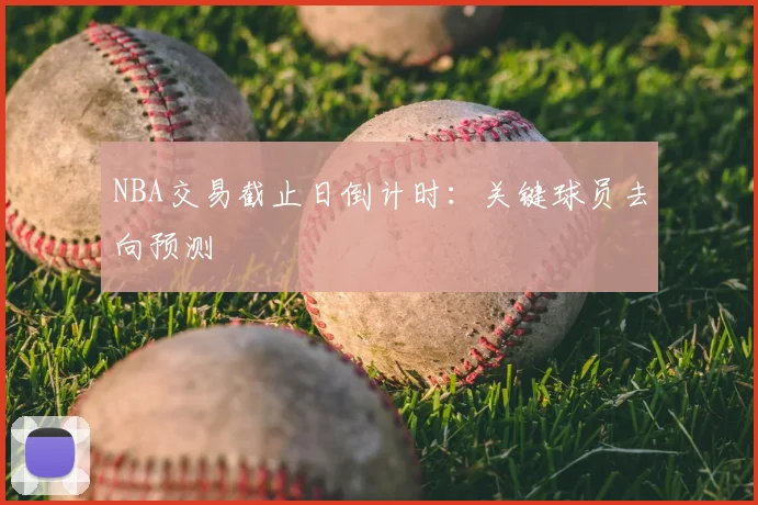 NBA交易截止日倒计时:关键球员去向预测