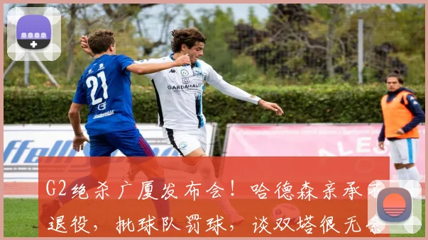 G2绝杀广厦发布会!哈德森亲承不退役,批球队罚球,谈双塔很无奈