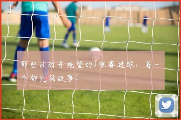 那些让对手绝望的J联赛进球，每一个都充满故事！