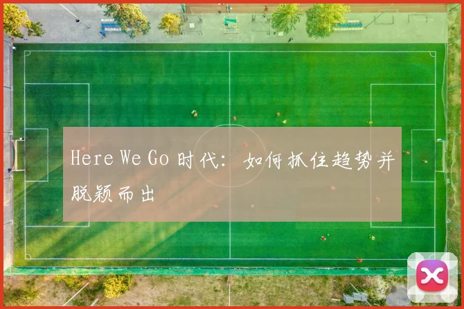 Here We Go 时代：如何抓住趋势并脱颖而出