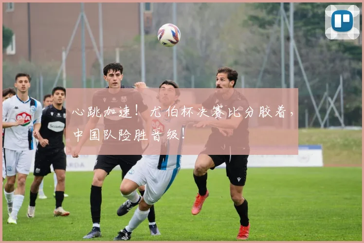 心跳加速！尤伯杯决赛比分胶着，中国队险胜晋级！