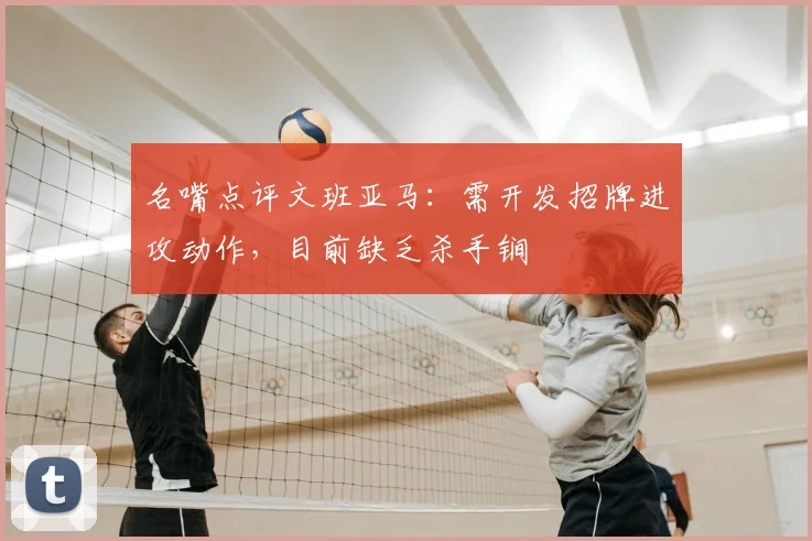 名嘴点评文班亚马:需开发招牌进攻动作,目前缺乏杀手锏