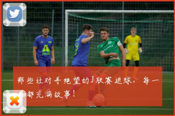 那些让对手绝望的J联赛进球，每一个都充满故事！