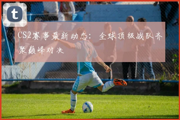 CS2赛事最新动态：全球顶级战队齐聚巅峰对决