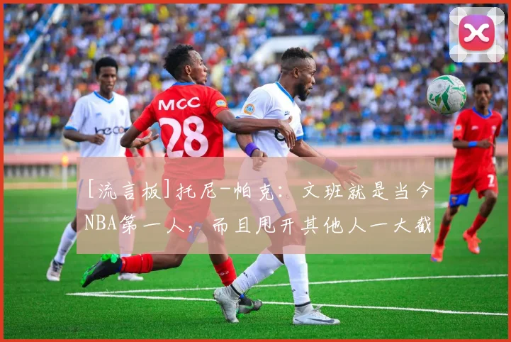 [流言板]托尼-帕克：文班就是当今NBA第一人，而且甩开其他人一大截