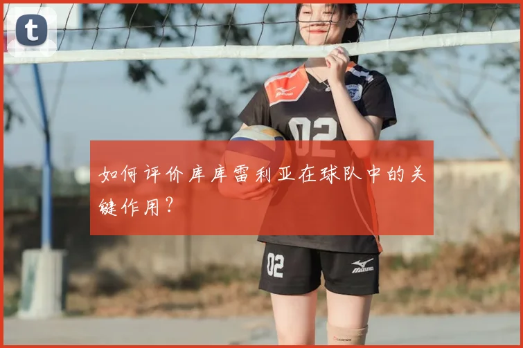 如何评价库库雷利亚在球队中的关键作用？