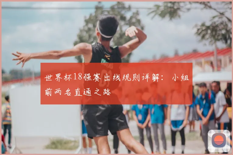 世界杯18强赛出线规则详解:小组前两名直通之路