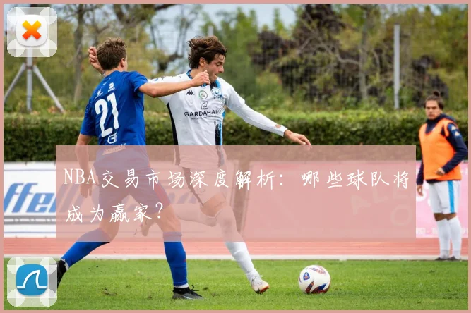 NBA交易市场深度解析：哪些球队将成为赢家？