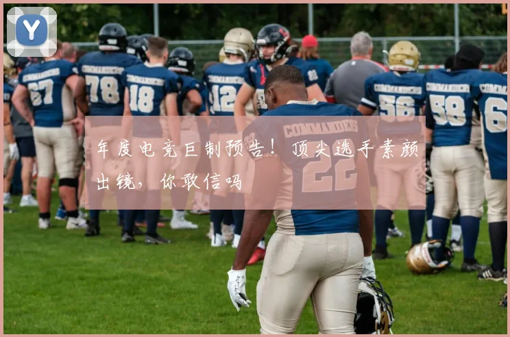年度电竞巨制预告！顶尖选手素颜出镜，你敢信吗