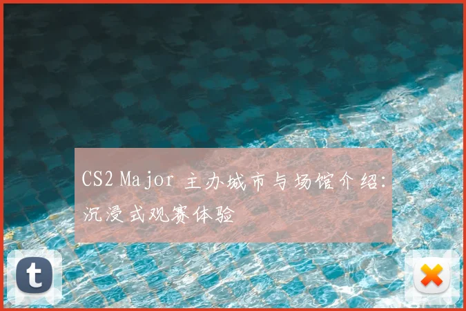 CS2 Major 主办城市与场馆介绍:沉浸式观赛体验