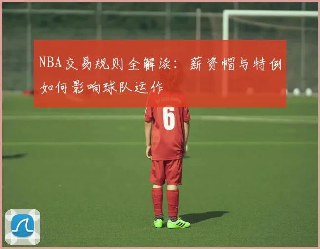 NBA交易规则全解读:薪资帽与特例如何影响球队运作