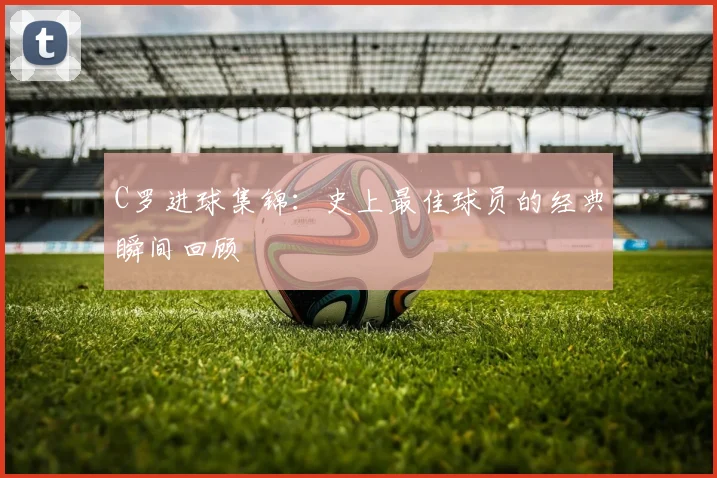 C罗进球集锦:史上最佳球员的经典瞬间回顾
