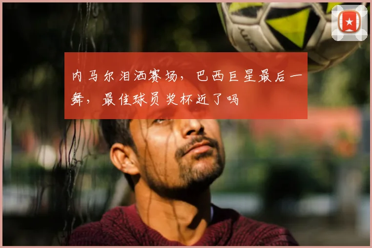内马尔泪洒赛场，巴西巨星最后一舞，最佳球员奖杯近了吗