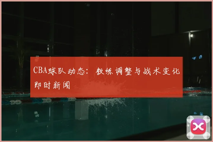 CBA球队动态:教练调整与战术变化即时新闻