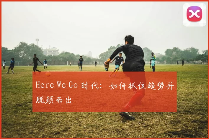 Here We Go 时代：如何抓住趋势并脱颖而出