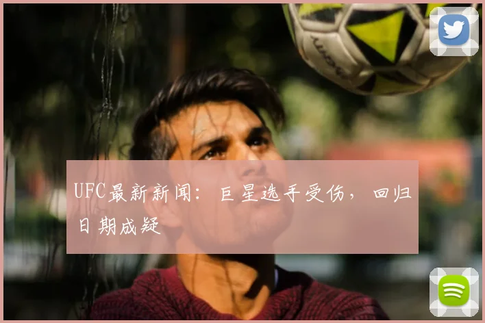 UFC最新新闻：巨星选手受伤，回归日期成疑