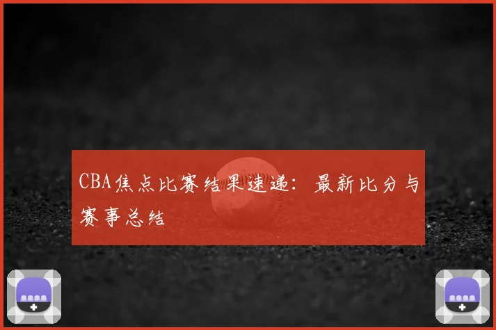 CBA焦点比赛结果速递:最新比分与赛事总结