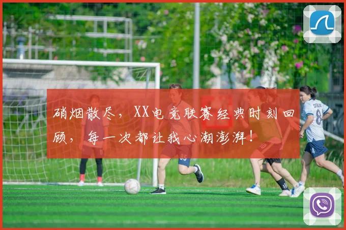 硝烟散尽，XX电竞联赛经典时刻回顾，每一次都让我心潮澎湃！