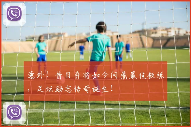 意外！昔日弃将如今问鼎最佳教练，足坛励志传奇诞生！