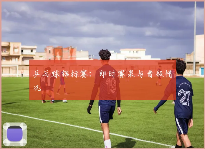 乒乓球锦标赛:即时赛果与晋级情况