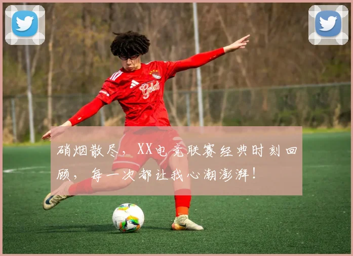 硝烟散尽,XX电竞联赛经典时刻回顾,每一次都让我心潮澎湃!