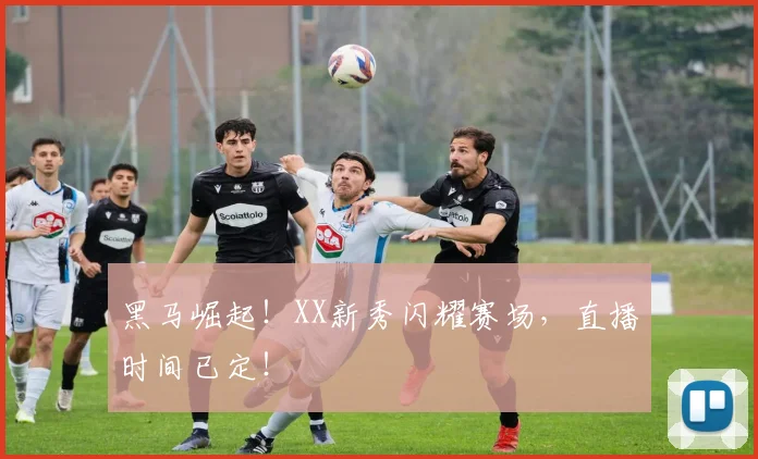 黑马崛起!XX新秀闪耀赛场,直播时间已定!