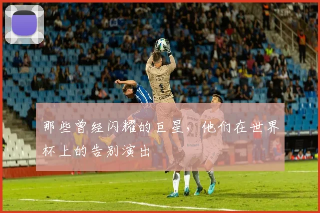 那些曾经闪耀的巨星，他们在世界杯上的告别演出