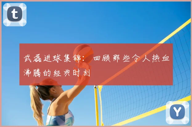 武磊进球集锦：回顾那些令人热血沸腾的经典时刻